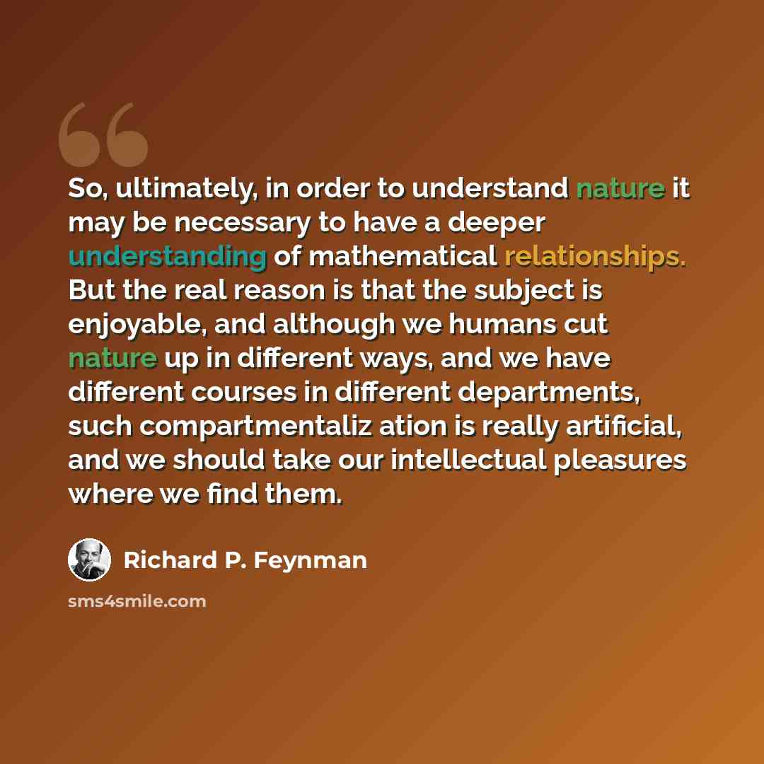 “So, ultimately, in order to understand nature it may be necessary to have a deeper understanding of mathematical relationships. But the real reason is that the subject is enjoyable, and although we humans cut nature up in different ways, and we have different courses in different departments, such…” quote by Richard P. Feynman