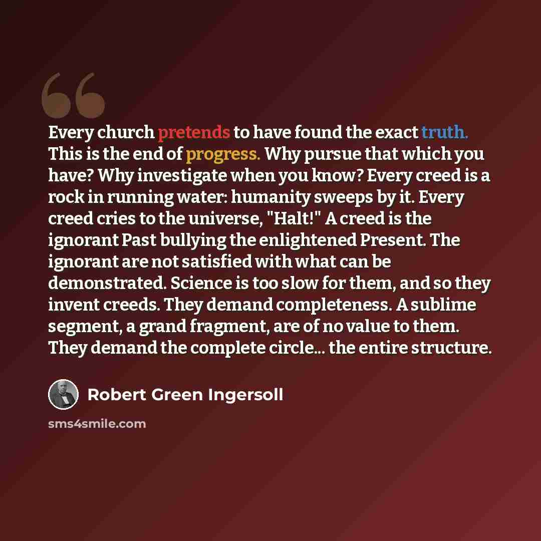 “Every church pretends to have found the exact truth. This is the end of progress. Why pursue that which you have? Why investigate when you know? Every creed is a rock in running water: humanity sweeps by it. Every creed cries to the universe, "Halt!" A creed is the ignorant Past bullying the…” quote by Robert Green Ingersoll