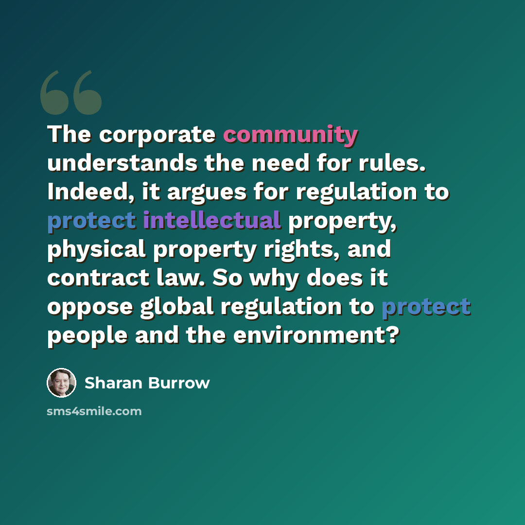 “The corporate community understands the need for rules. Indeed, it argues for regulation to protect intellectual property, physical property rights, and contract law. So why does it oppose global regulation to protect people and the environment?” quote by Sharan Burrow
