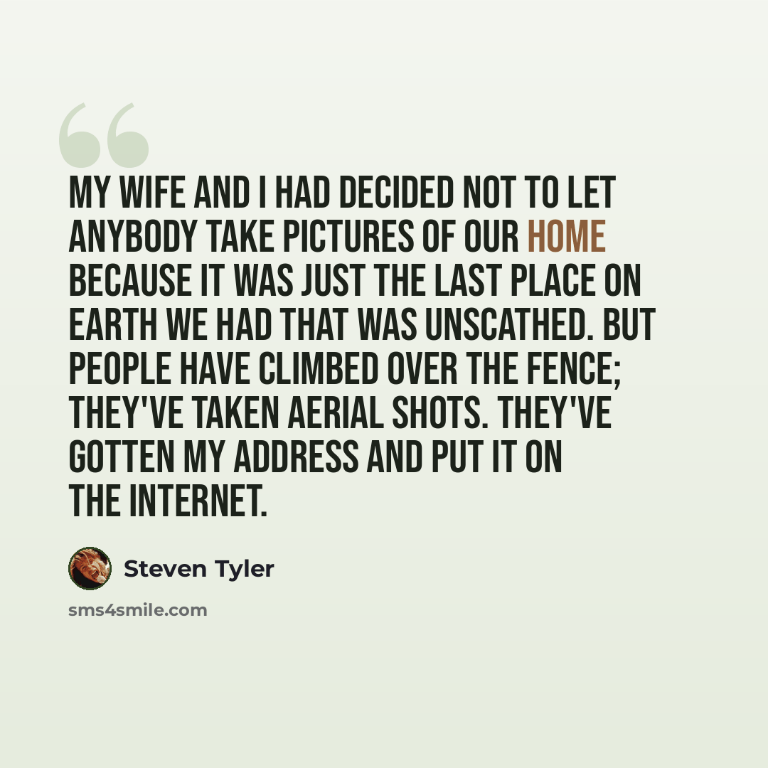 “My wife and I had decided not to let anybody take pictures of our home because it was just the last place on earth we had that was unscathed. But people have climbed over the fence; they've taken aerial shots. They've gotten my address and put it on the Internet.” quote by Steven Tyler
