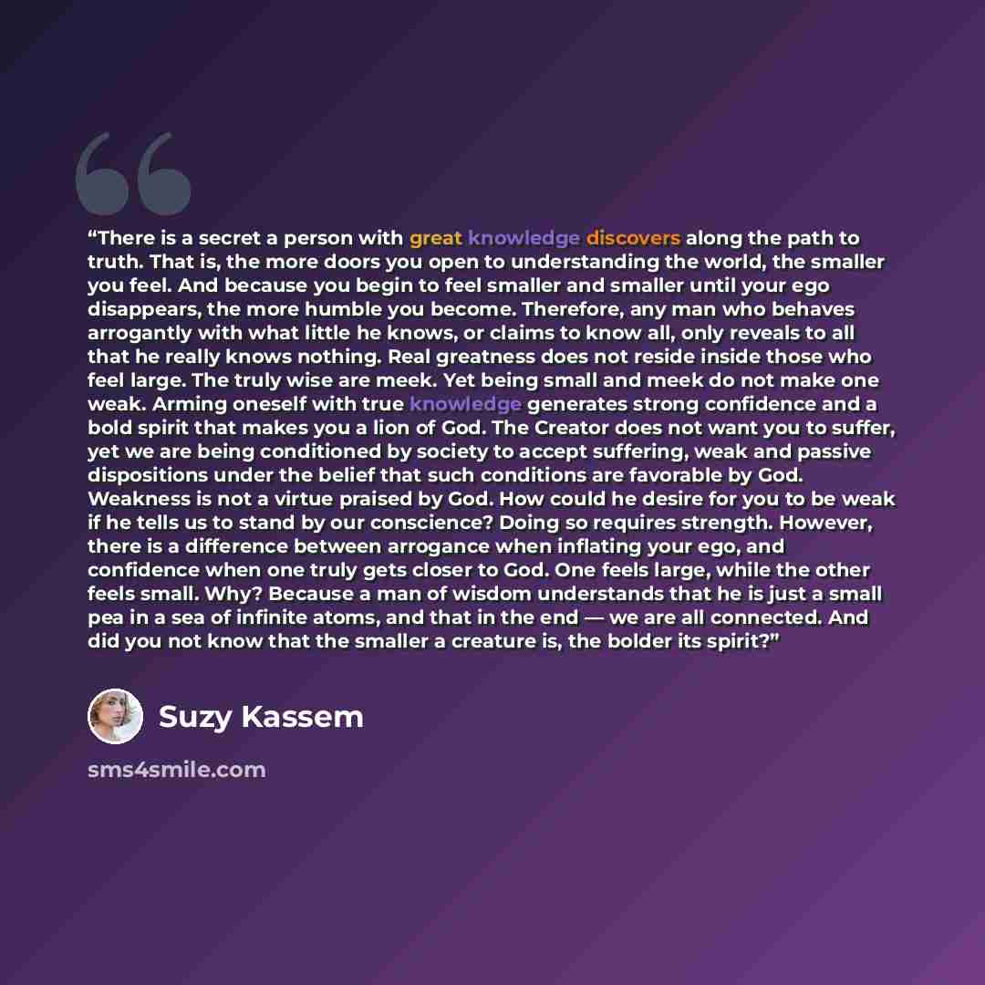 “There is a secret a person with great knowledge discovers along the path to truth. That is, the more doors you open to understanding the world, the smaller you feel. And because you begin to feel smaller and smaller until your ego disappears, the more humble you become. Therefore, any man who…” quote by Suzy Kassem