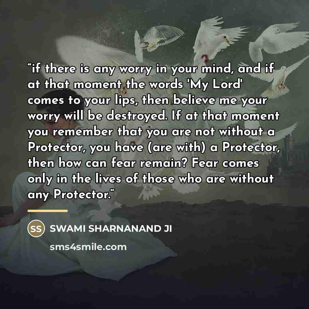 “if there is any worry in your mind, and if at that moment the words 'My Lord' comes to your lips, then believe me your worry will be destroyed. If at that moment you remember that you are not without a Protector, you have (are with) a Protector, then how can fear remain? Fear comes only in the…” quote by SWAMI SHARNANAND JI