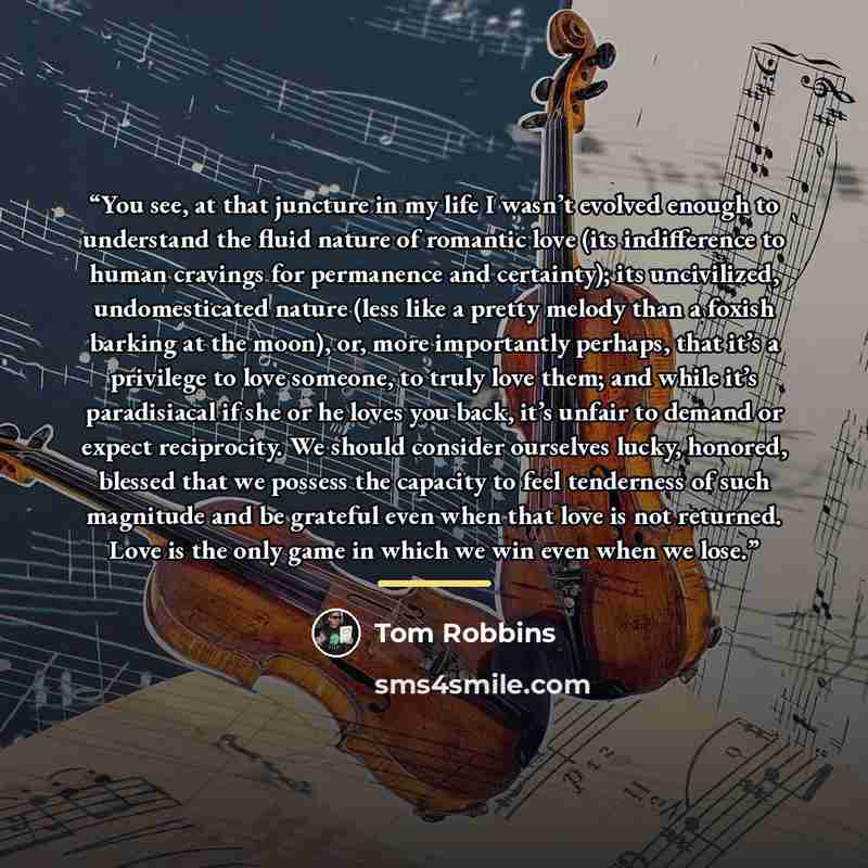 “You see, at that juncture in my life I wasn’t evolved enough to understand the fluid nature of romantic love (its indifference to human cravings for permanence and certainty); its uncivilized, undomesticated nature (less like a pretty melody than a foxish barking at the moon), or, more importantly…” quote by Tom Robbins