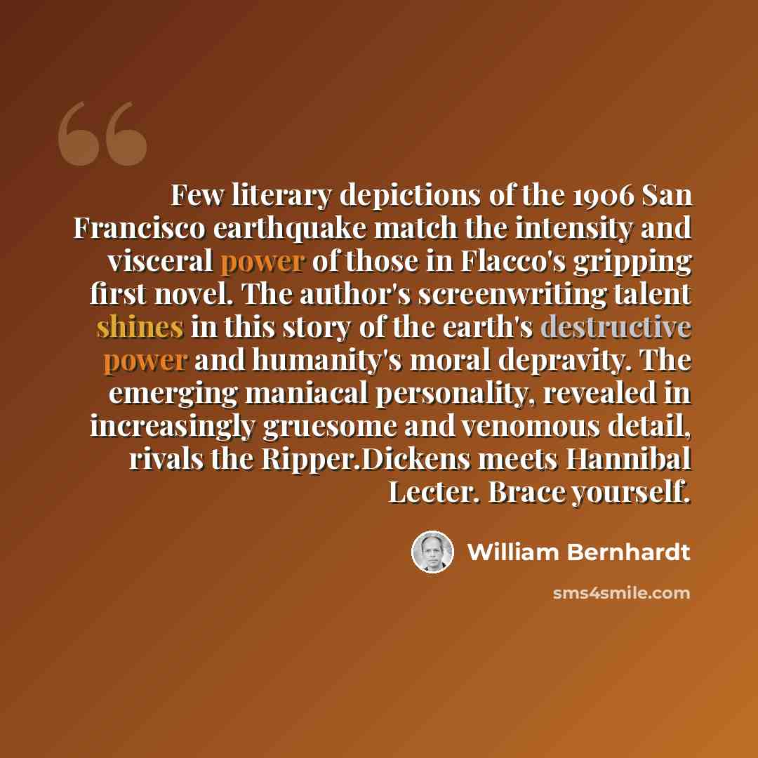 “Few literary depictions of the 1906 San Francisco earthquake match the intensity and visceral power of those in Flacco's gripping first novel. The author's screenwriting talent shines in this story of the earth's destructive power and humanity's moral depravity. The emerging maniacal personality…” quote by William Bernhardt