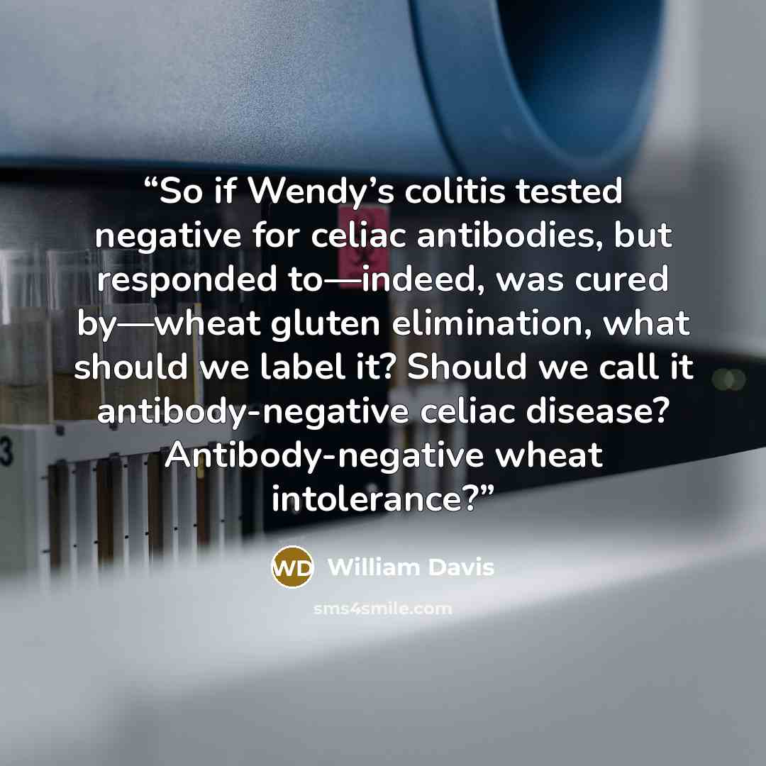 “So if Wendy’s colitis tested negative for celiac antibodies, but responded to—indeed, was cured by—wheat gluten elimination, what should we label it? Should we call it antibody-negative celiac disease? Antibody-negative wheat intolerance?” quote by William Davis