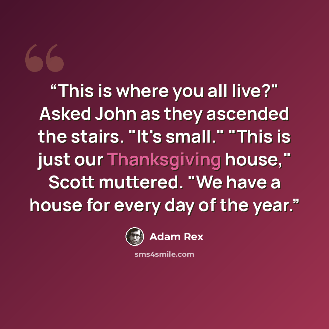 “This is where you all live?" Asked John as they ascended the stairs. "It's small." "This is just our Thanksgiving house," Scott muttered. "We have a house for every day of the year.” quote by Adam Rex