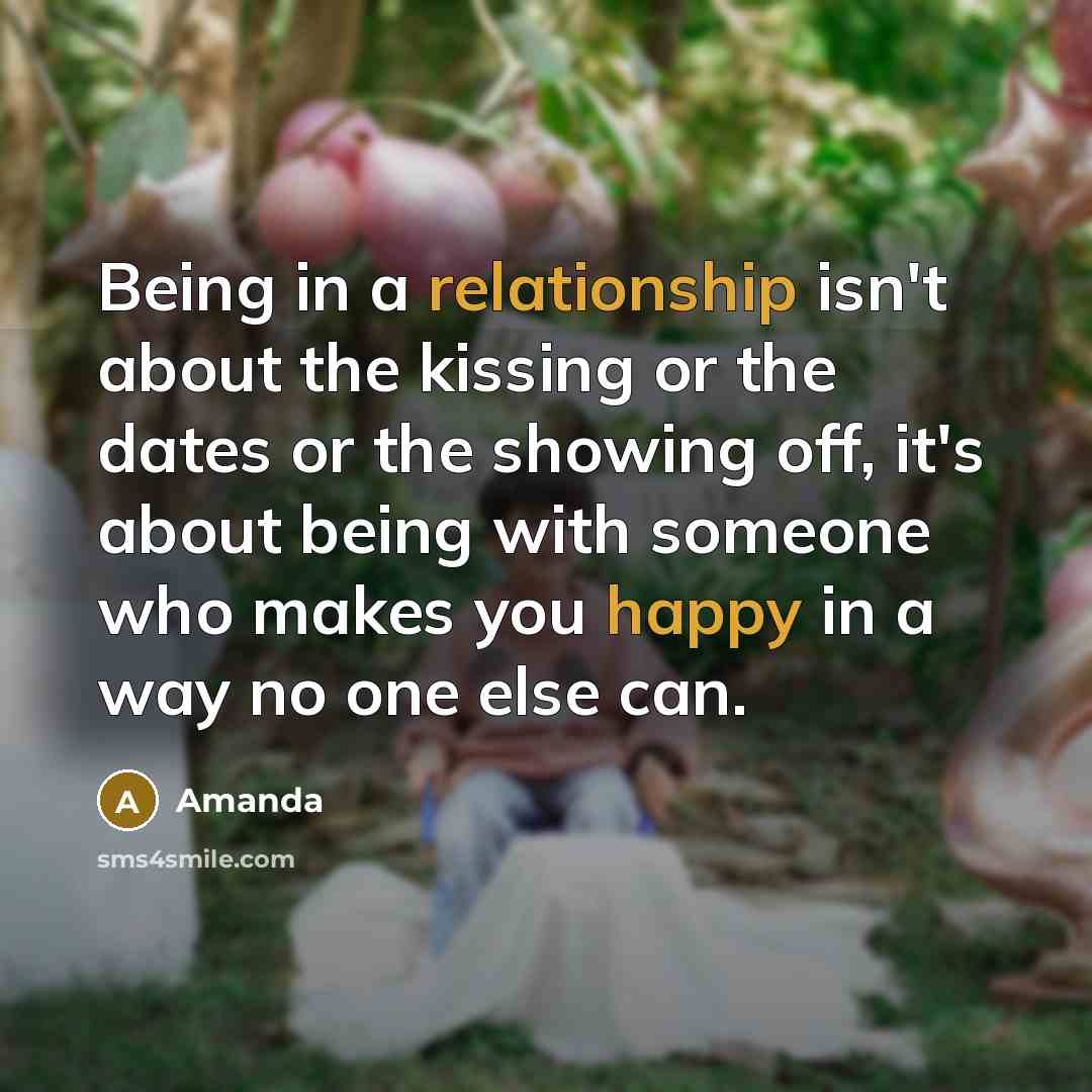 “Being in a relationship isn't about the kissing or the dates or the showing off, it's about being with someone who makes you happy in a way no one else can.” quote by Amanda
