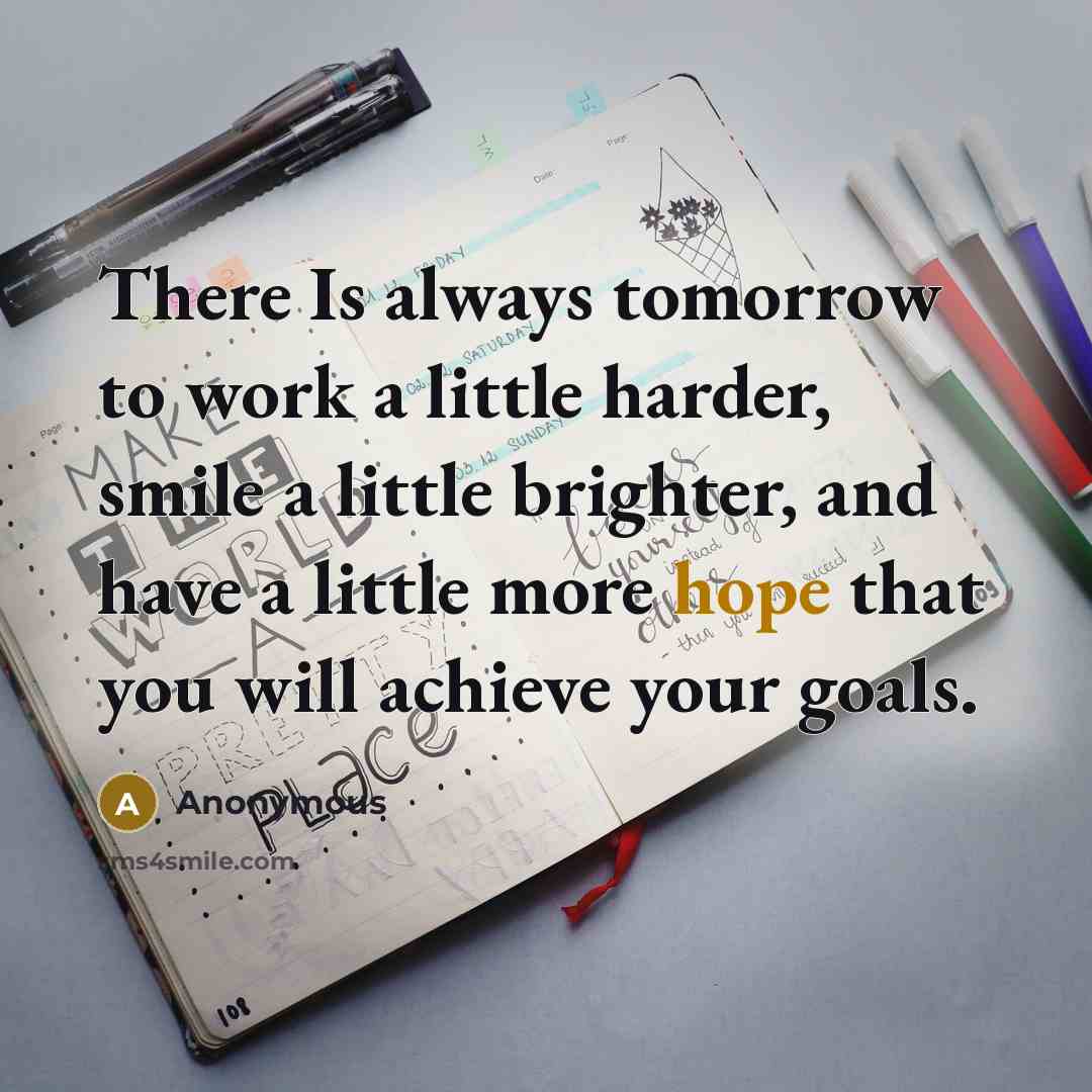 “There Is always tomorrow to work a little harder, smile a little brighter, and have a little more hope that you will achieve your goals.” quote by Anonymous