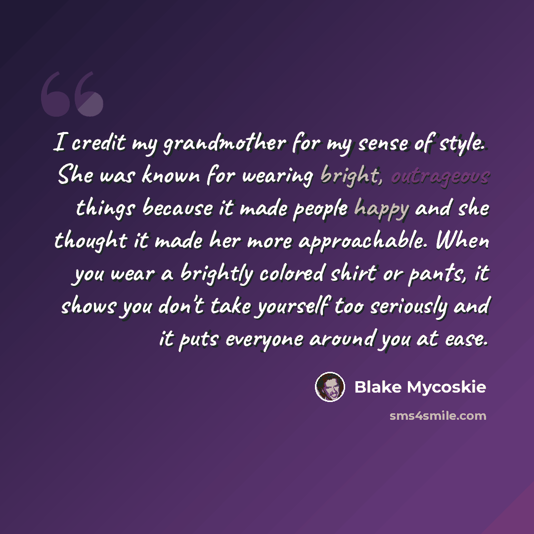 “I credit my grandmother for my sense of style. She was known for wearing bright, outrageous things because it made people happy and she thought it made her more approachable. When you wear a brightly colored shirt or pants, it shows you don't take yourself too seriously and it puts everyone around…” quote by Blake Mycoskie