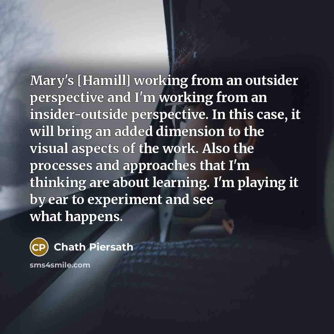 “Mary's [Hamill] working from an outsider perspective and I'm working from an insider-outside perspective. In this case, it will bring an added dimension to the visual aspects of the work. Also the processes and approaches that I'm thinking are about learning. I'm playing it by ear to experiment…” quote by Chath Piersath