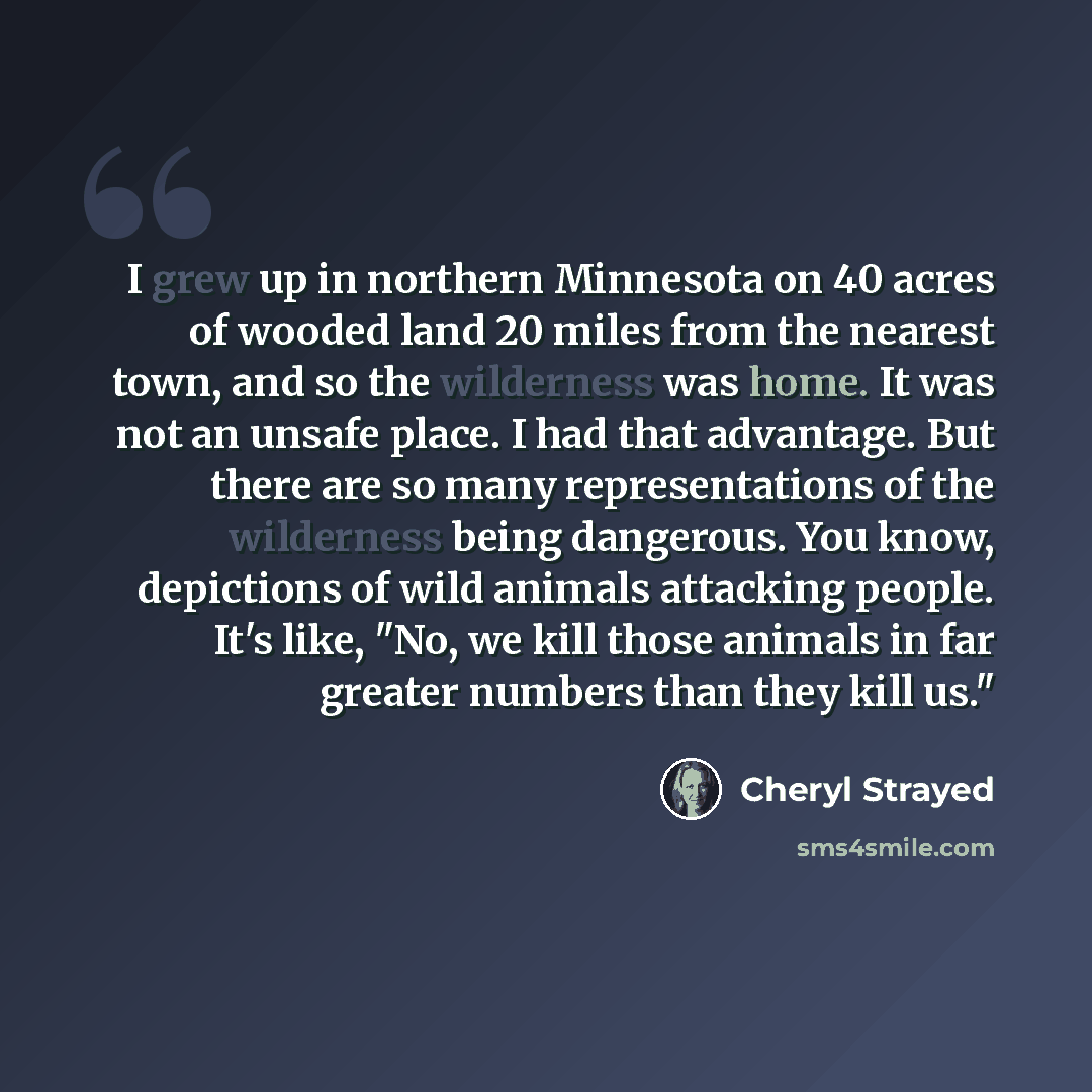 “I grew up in northern Minnesota on 40 acres of wooded land 20 miles from the nearest town, and so the wilderness was home. It was not an unsafe place. I had that advantage. But there are so many representations of the wilderness being dangerous. You know, depictions of wild animals attacking…” quote by Cheryl Strayed