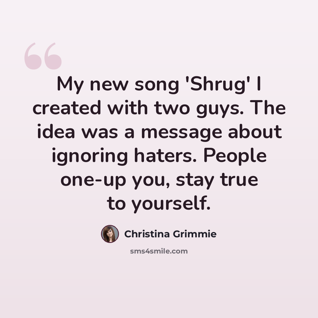 “My new song 'Shrug' I created with two guys. The idea was a message about ignoring haters. People one-up you, stay true to yourself.” quote by Christina Grimmie