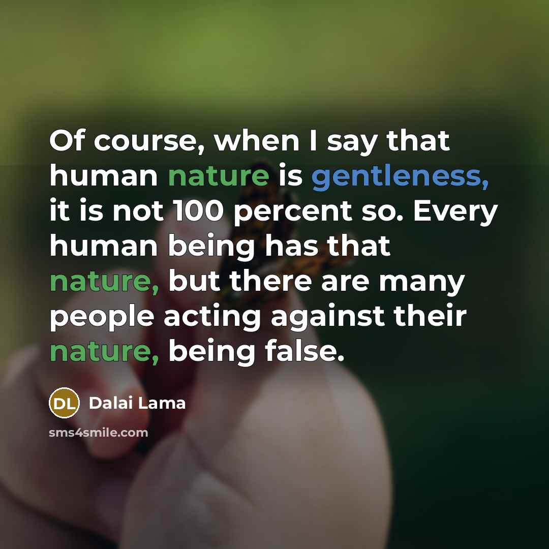 “Of course, when I say that human nature is gentleness, it is not 100 percent so. Every human being has that nature, but there are many people acting against their nature, being false.” quote by Dalai Lama
