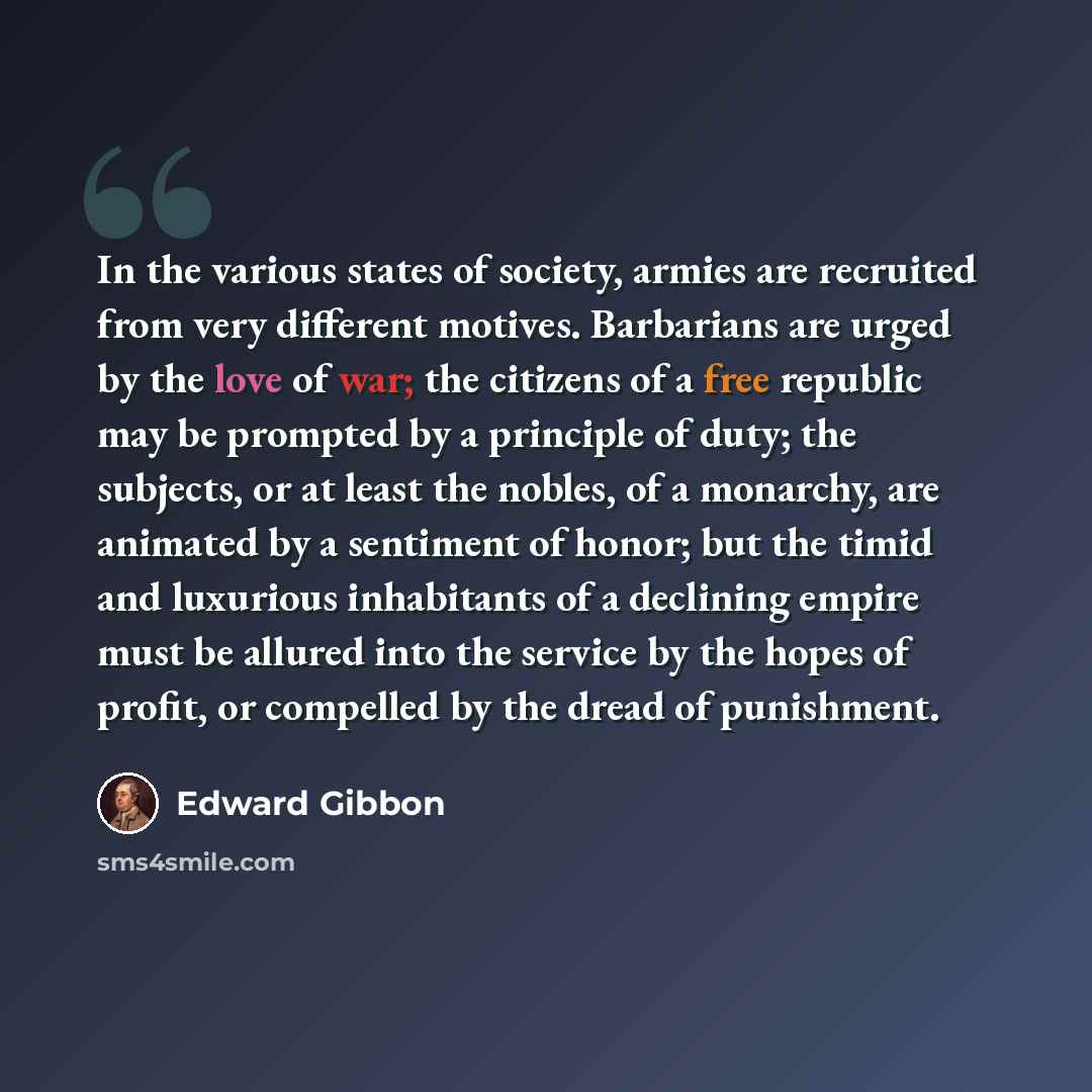 “In the various states of society, armies are recruited from very different motives. Barbarians are urged by the love of war; the citizens of a free republic may be prompted by a principle of duty; the subjects, or at least the nobles, of a monarchy, are animated by a sentiment of honor; but the…” quote by Edward Gibbon