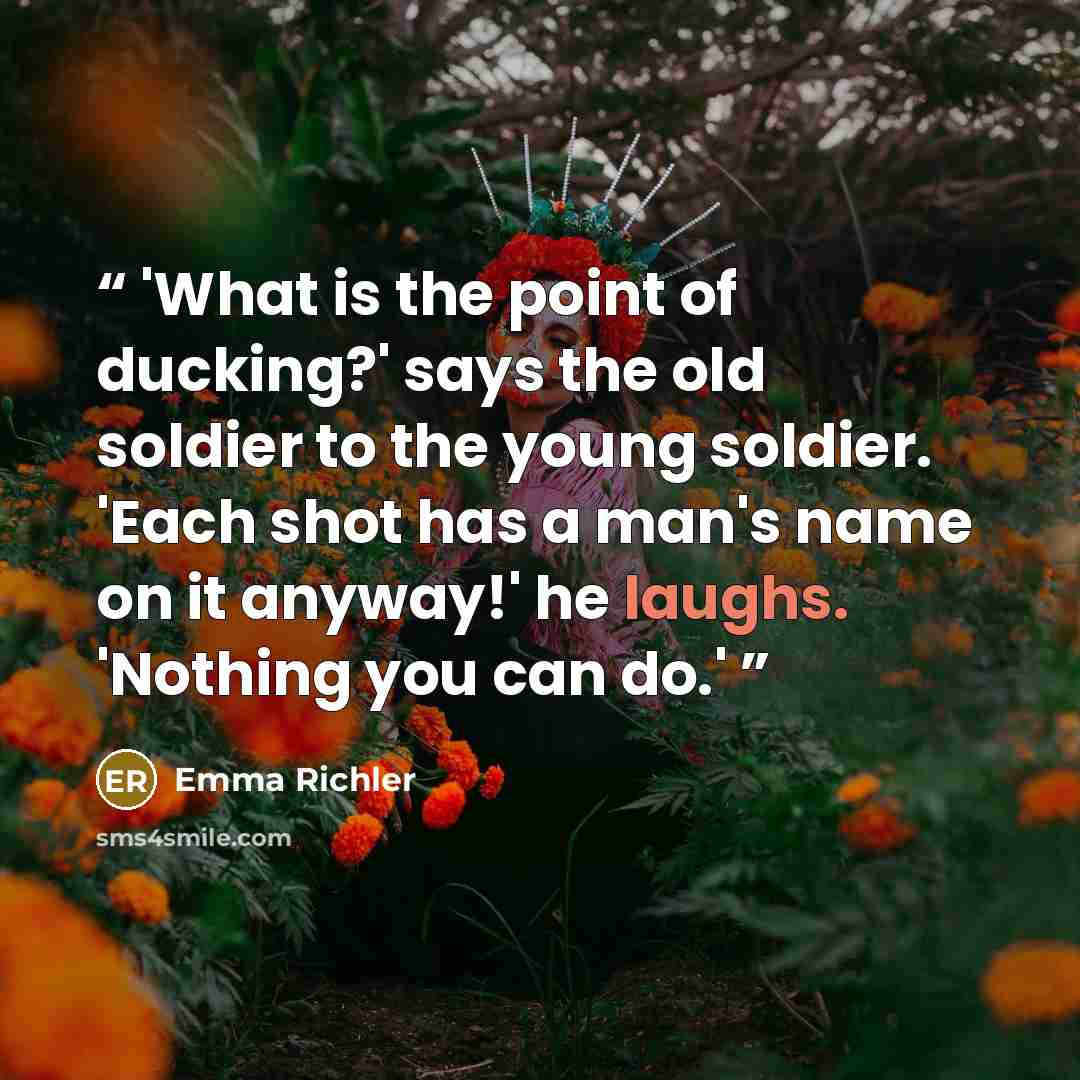 “'What is the point of ducking?' says the old soldier to the young soldier. 'Each shot has a man's name on it anyway!' he laughs. 'Nothing you can do.'” quote by Emma Richler