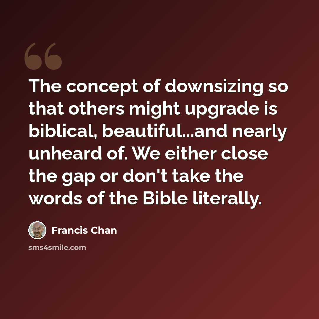 “The concept of downsizing so that others might upgrade is biblical, beautiful...and nearly unheard of. We either close the gap or don't take the words of the Bible literally.” quote by Francis Chan