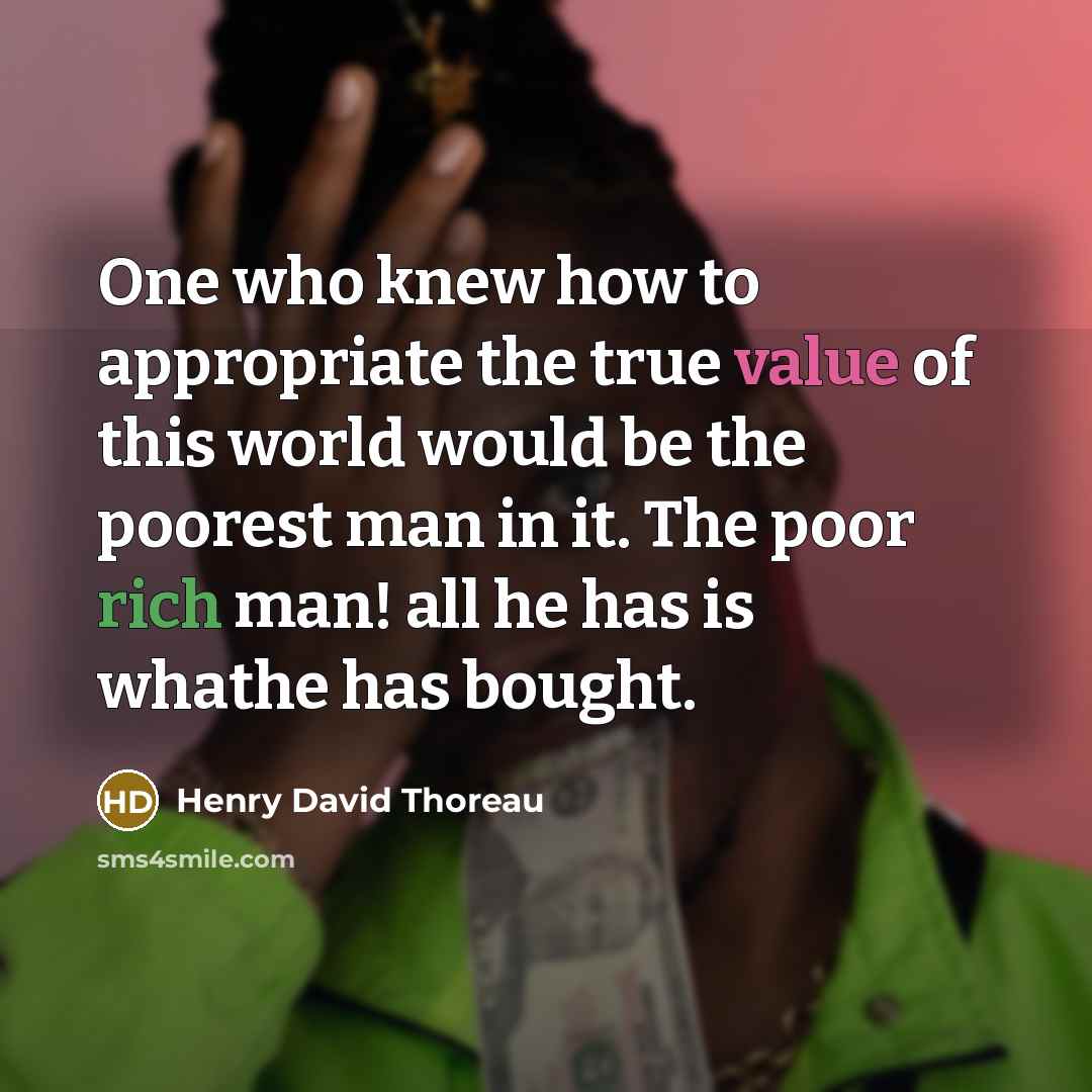 “One who knew how to appropriate the true value of this world would be the poorest man in it. The poor rich man! all he has is whathe has bought.” quote by Henry David Thoreau