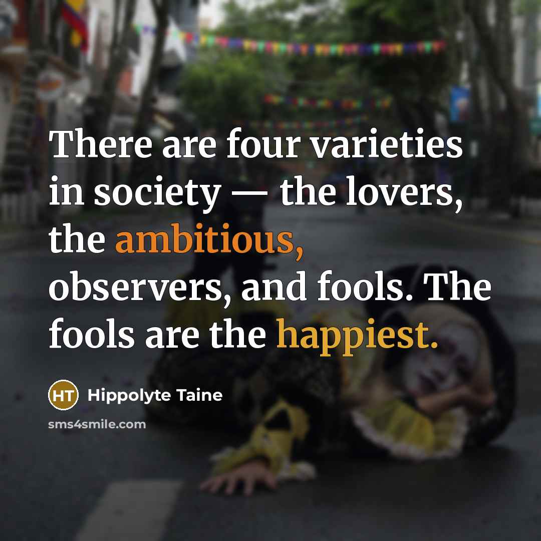 “There are four varieties in society — the lovers, the ambitious, observers, and fools. The fools are the happiest.” quote by Hippolyte Taine