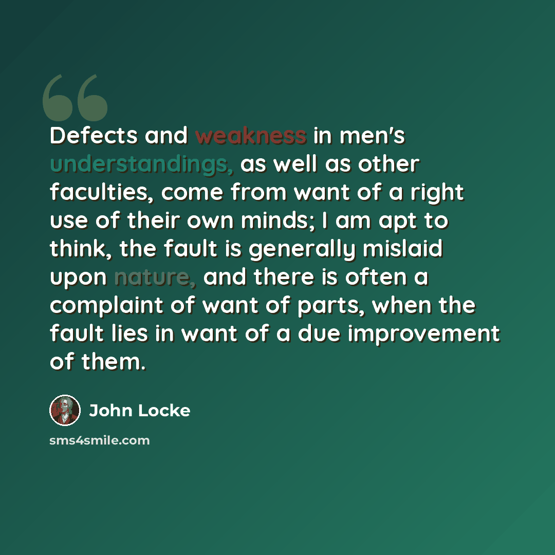 “Defects and weakness in men's understandings, as well as other faculties, come from want of a right use of their own minds; I am apt to think, the fault is generally mislaid upon nature, and there is often a complaint of want of parts, when the fault lies in want of a due improvement of them.” quote by John Locke