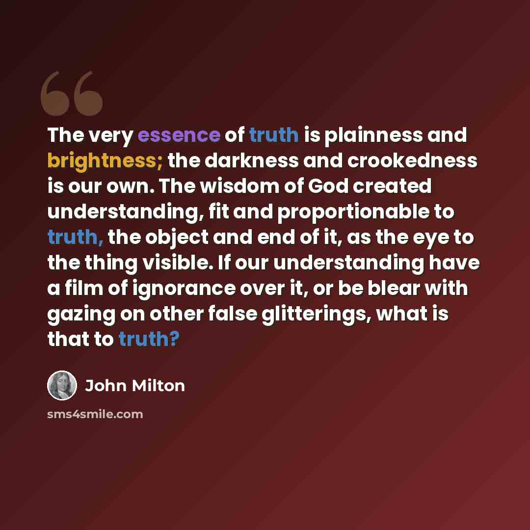 “The very essence of truth is plainness and brightness; the darkness and crookedness is our own. The wisdom of God created understanding, fit and proportionable to truth, the object and end of it, as the eye to the thing visible. If our understanding have a film of ignorance over it, or be blear…” quote by John Milton