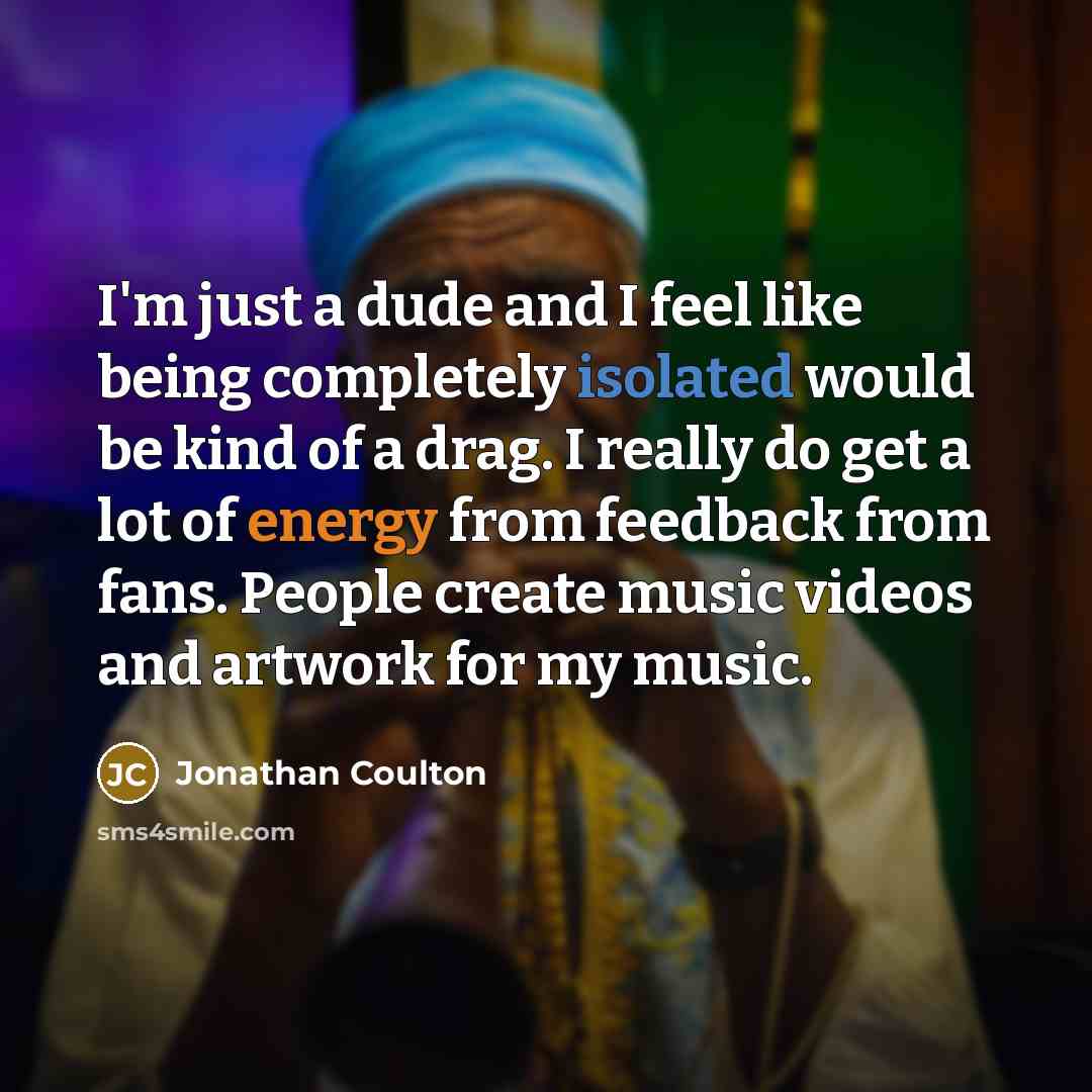 “I'm just a dude and I feel like being completely isolated would be kind of a drag. I really do get a lot of energy from feedback from fans. People create music videos and artwork for my music.” quote by Jonathan Coulton
