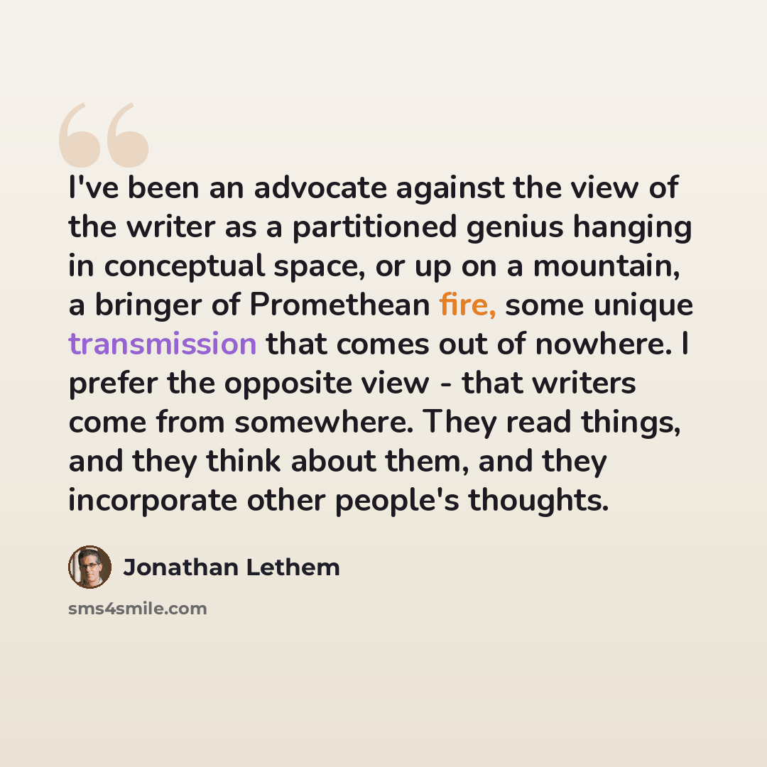 “I've been an advocate against the view of the writer as a partitioned genius hanging in conceptual space, or up on a mountain, a bringer of Promethean fire, some unique transmission that comes out of nowhere. I prefer the opposite view - that writers come from somewhere. They read things, and they…” quote by Jonathan Lethem
