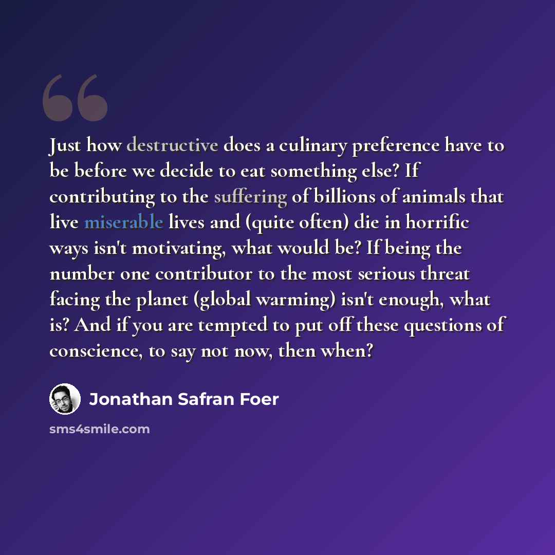 “Just how destructive does a culinary preference have to be before we decide to eat something else? If contributing to the suffering of billions of animals that live miserable lives and (quite often) die in horrific ways isn't motivating, what would be? If being the number one contributor to the…” quote by Jonathan Safran Foer