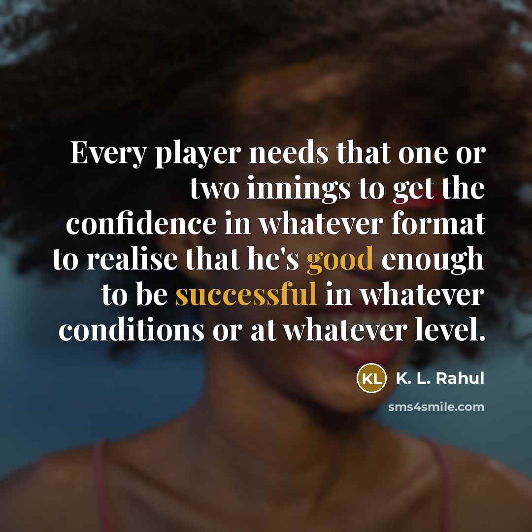 “Every player needs that one or two innings to get the confidence in whatever format to realise that he's good enough to be successful in whatever conditions or at whatever level.” quote by K. L. Rahul
