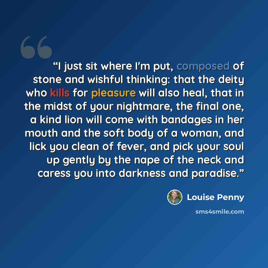 “I just sit where I'm put, composed of stone and wishful thinking: that the deity who kills for pleasure will also heal, that in the midst of your nightmare, the final one, a kind lion will come with bandages in her mouth and the soft body of a woman, and lick you clean of fever, and pick your soul…” quote by Louise Penny