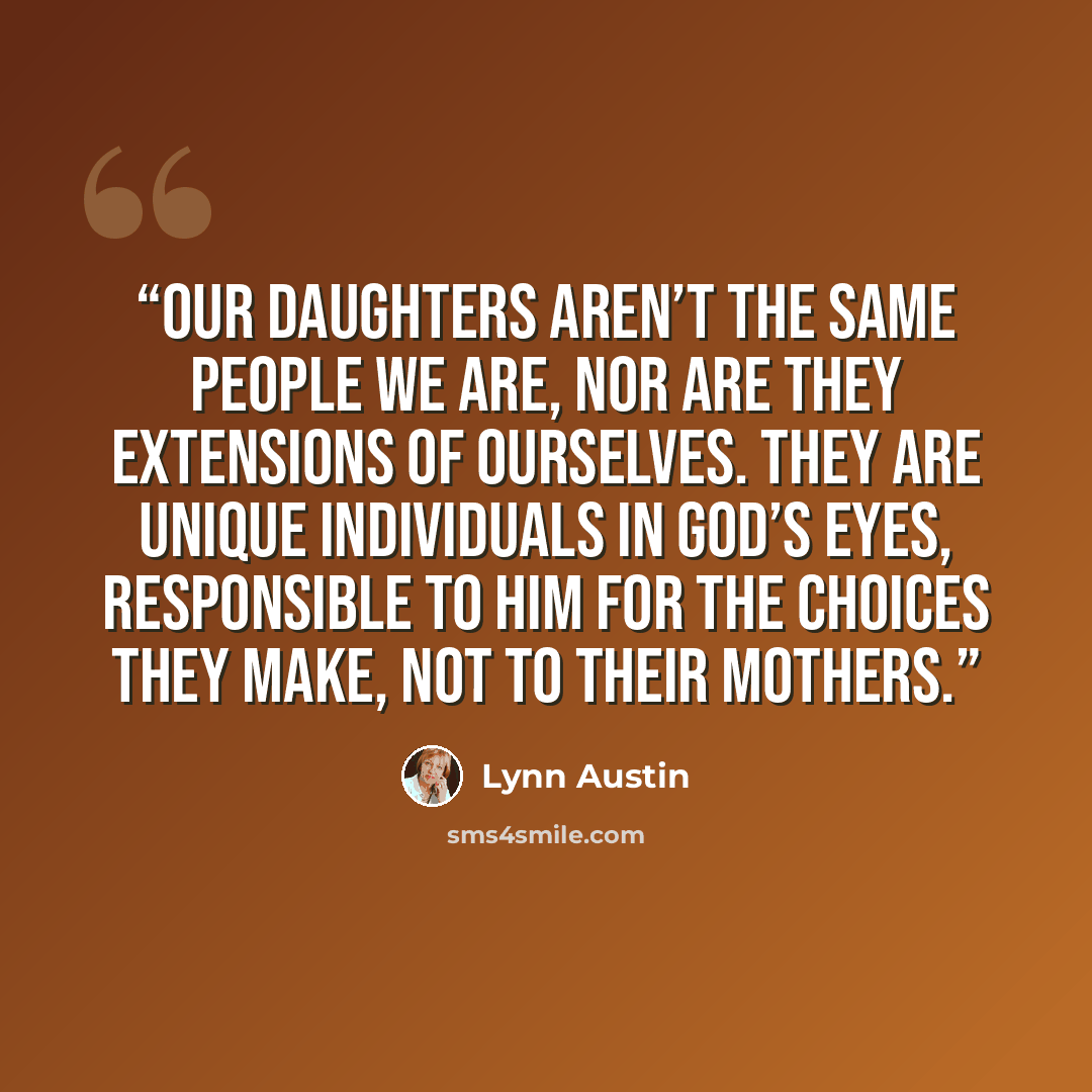 “Our daughters aren’t the same people we are, nor are they extensions of ourselves. They are unique individuals in God’s eyes, responsible to Him for the choices they make, not to their mothers.” quote by Lynn Austin