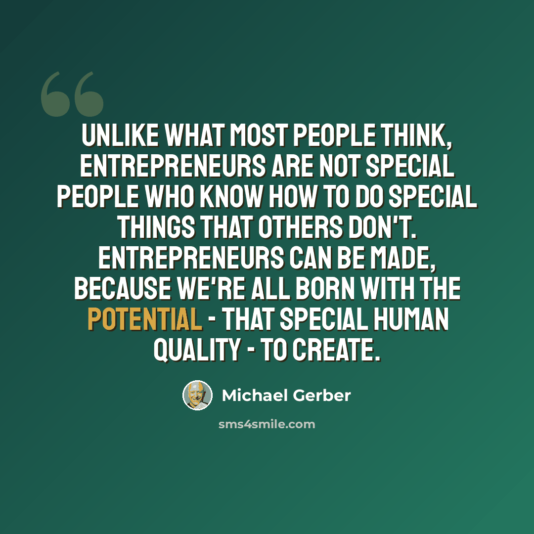 “Unlike what most people think, entrepreneurs are not special people who know how to do special things that others don't. Entrepreneurs can be made, because we're all born with the potential - that special human quality - to create.” quote by Michael Gerber