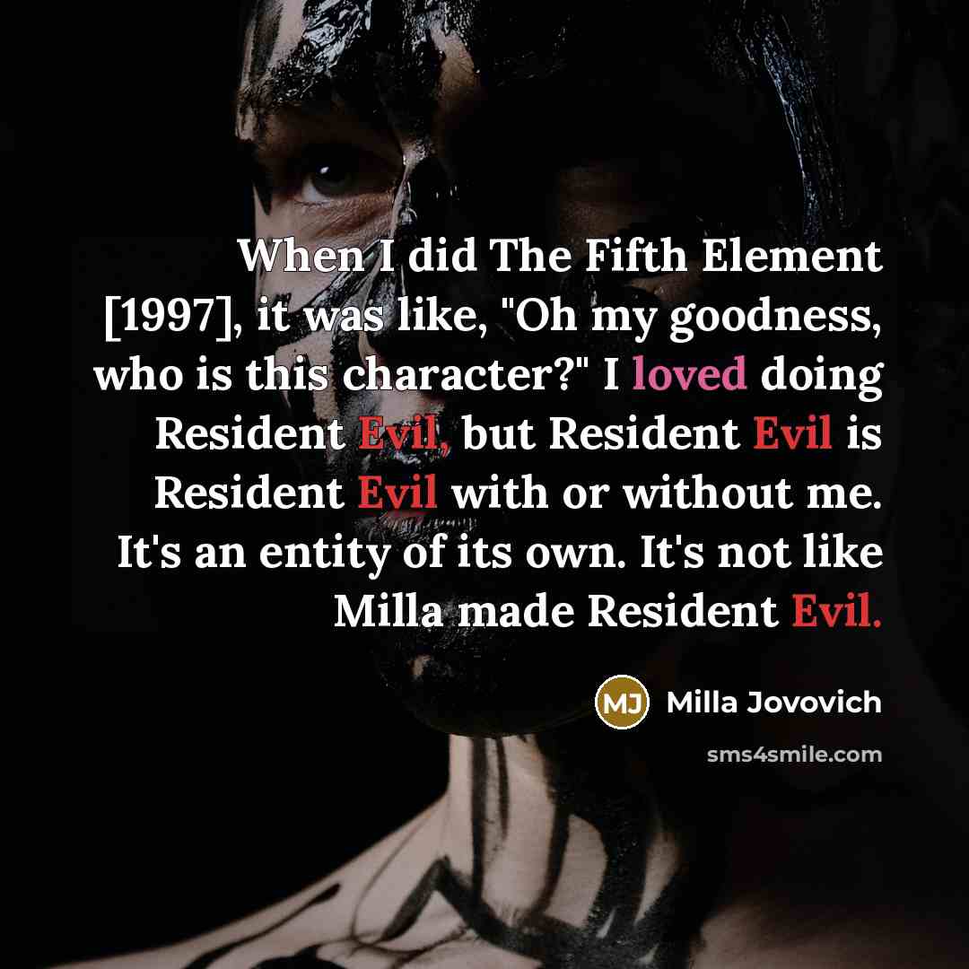 “When I did The Fifth Element [1997], it was like, "Oh my goodness, who is this character?" I loved doing Resident Evil, but Resident Evil is Resident Evil with or without me. It's an entity of its own. It's not like Milla made Resident Evil.” quote by Milla Jovovich