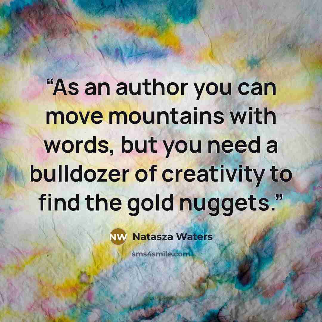 “As an author you can move mountains with words, but you need a bulldozer of creativity to find the gold nuggets.” quote by Natasza Waters
