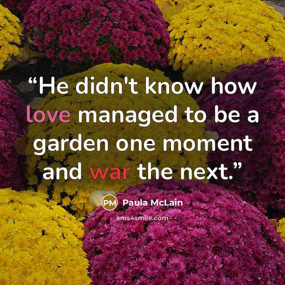 “He didn't know how love managed to be a garden one moment and war the next.” quote by Paula McLain