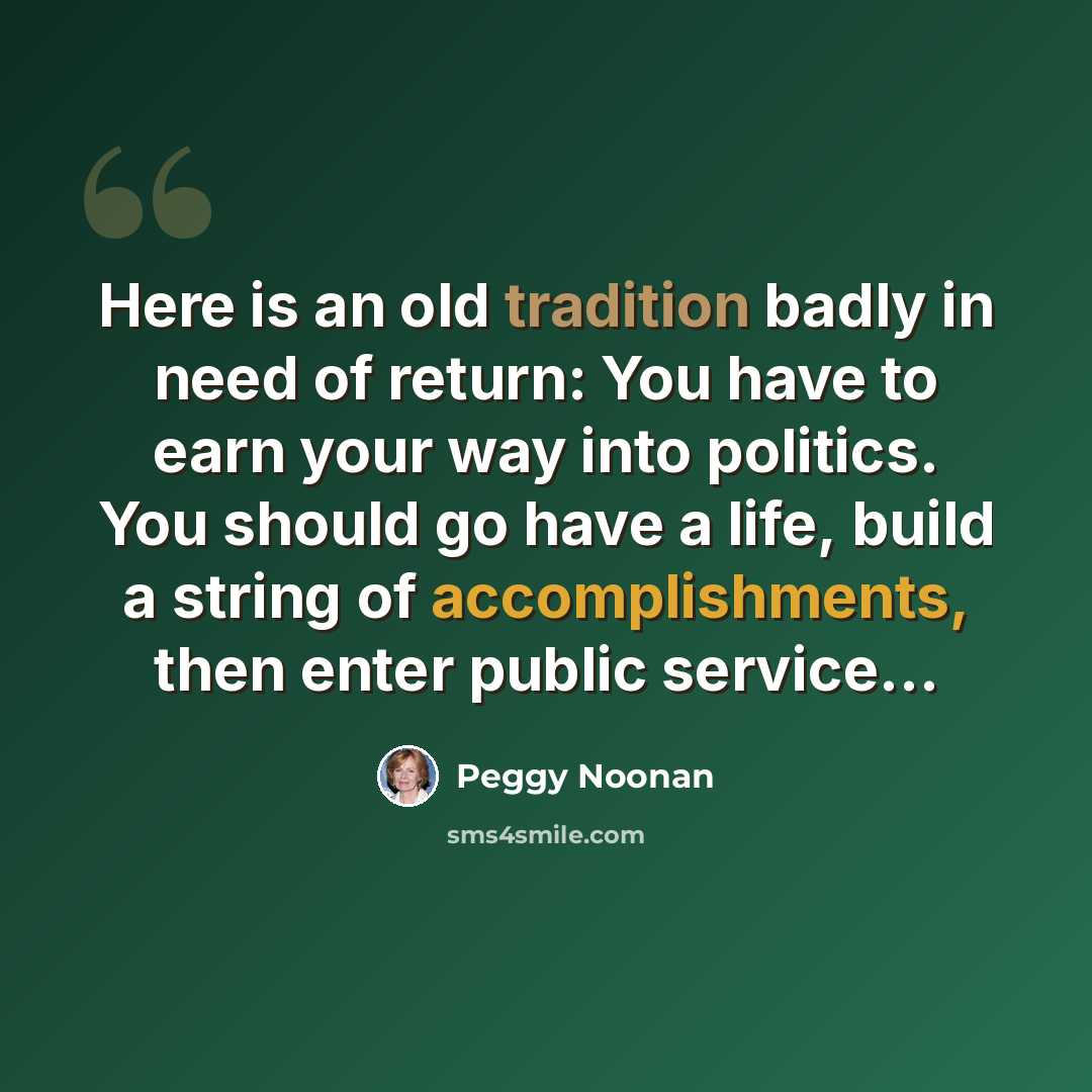 “Here is an old tradition badly in need of return: You have to earn your way into politics. You should go have a life, build a string of accomplishments, then enter public service…” quote by Peggy Noonan