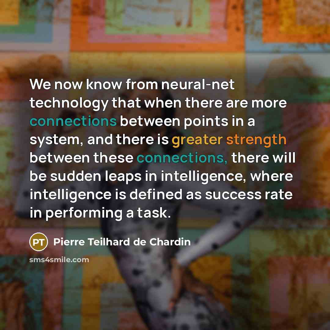 “We now know from neural-net technology that when there are more connections between points in a system, and there is greater strength between these connections, there will be sudden leaps in intelligence, where intelligence is defined as success rate in performing a task.” quote by Pierre Teilhard de Chardin