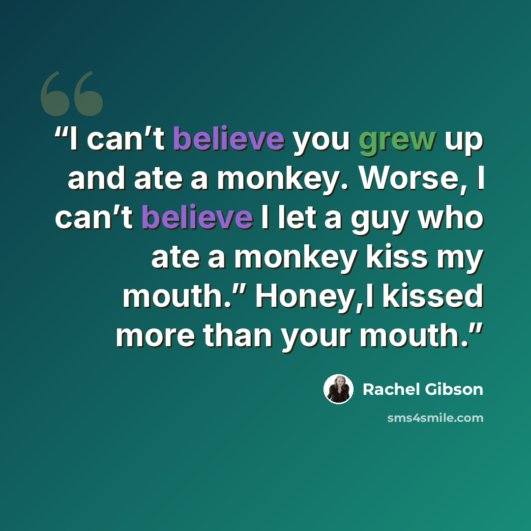 “I can’t believe you grew up and ate a monkey. Worse, I can’t believe I let a guy who ate a monkey kiss my mouth.” Honey,I kissed more than your mouth.” quote by Rachel Gibson