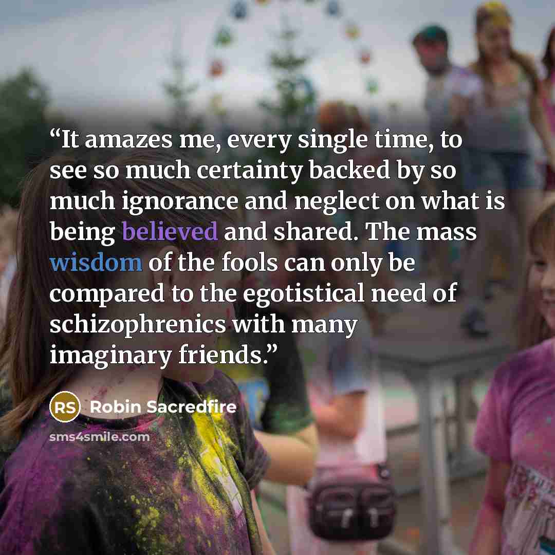 “It amazes me, every single time, to see so much certainty backed by so much ignorance and neglect on what is being believed and shared. The mass wisdom of the fools can only be compared to the egotistical need of schizophrenics with many imaginary friends.” quote by Robin Sacredfire
