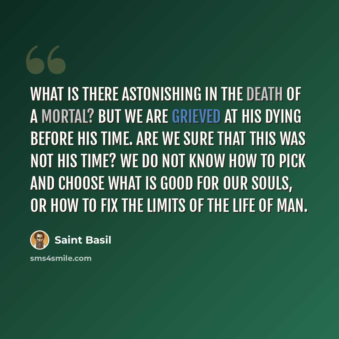 “What is there astonishing in the death of a mortal? But we are grieved at his dying before his time. Are we sure that this was not his time? We do not know how to pick and choose what is good for our souls, or how to fix the limits of the life of man.” quote by Saint Basil