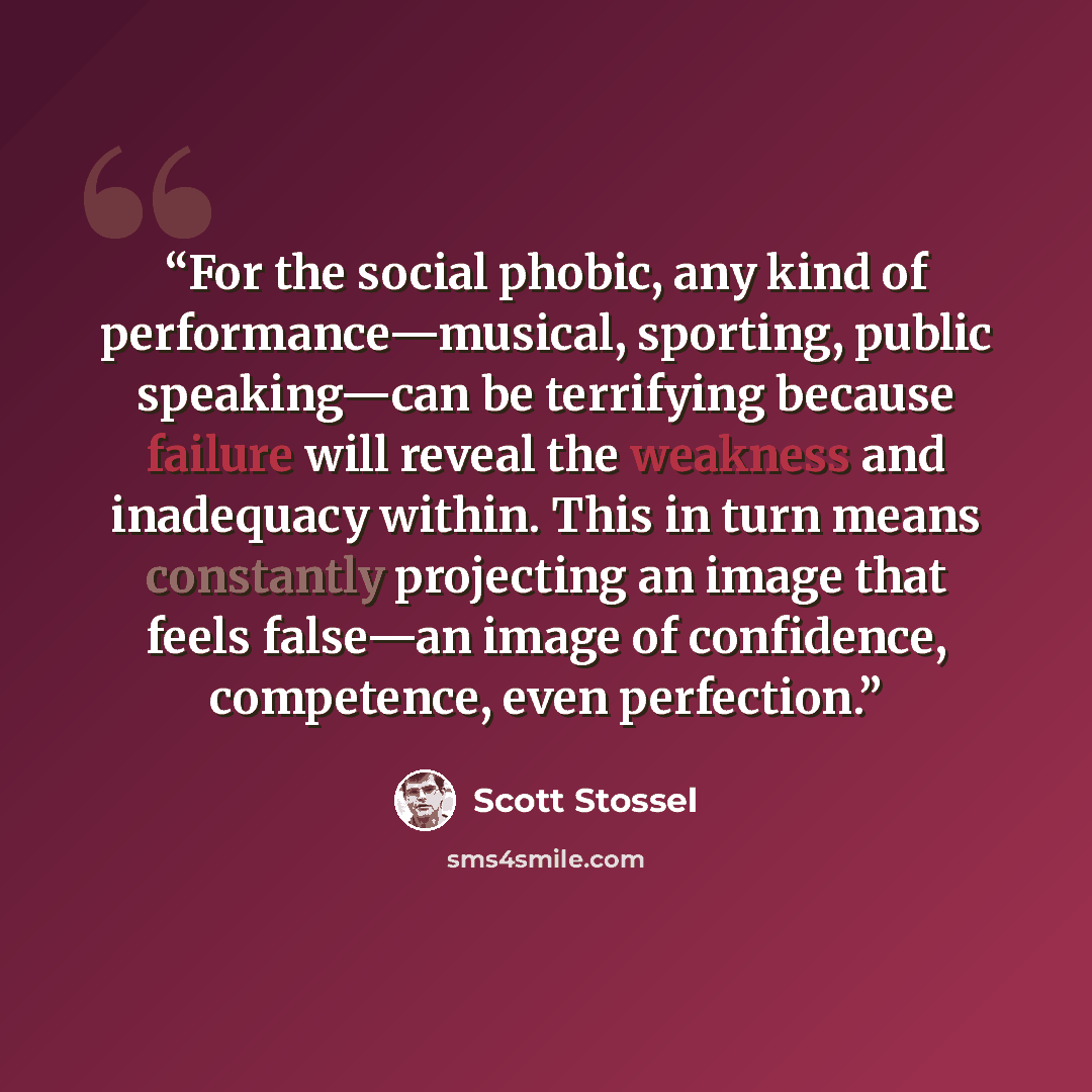 “For the social phobic, any kind of performance—musical, sporting, public speaking—can be terrifying because failure will reveal the weakness and inadequacy within. This in turn means constantly projecting an image that feels false—an image of confidence, competence, even perfection.” quote by Scott Stossel