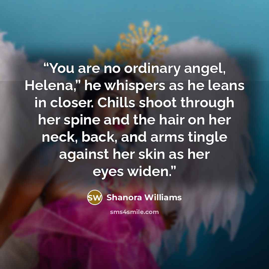 “You are no ordinary angel, Helena,” he whispers as he leans in closer. Chills shoot through her spine and the hair on her neck, back, and arms tingle against her skin as her eyes widen.” quote by Shanora Williams