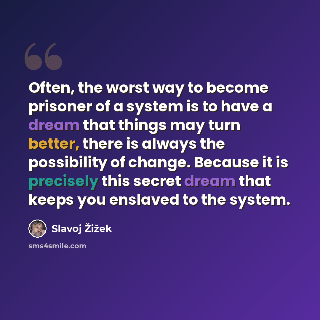 “Often, the worst way to become prisoner of a system is to have a dream that things may turn better, there is always the possibility of change. Because it is precisely this secret dream that keeps you enslaved to the system.” quote by Slavoj Žižek