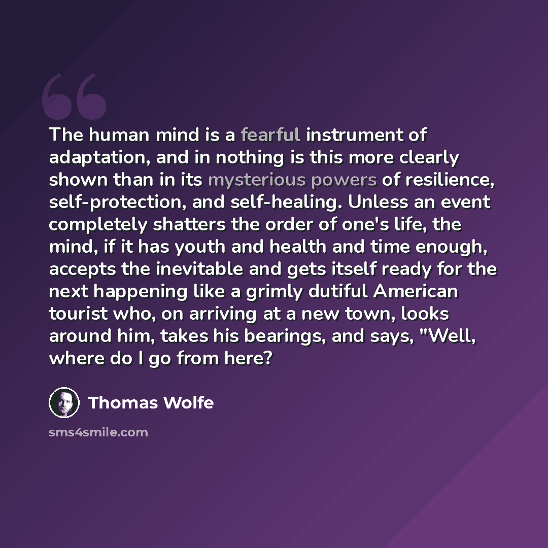 “The human mind is a fearful instrument of adaptation, and in nothing is this more clearly shown than in its mysterious powers of resilience, self-protection, and self-healing. Unless an event completely shatters the order of one's life, the mind, if it has youth and health and time enough, accepts…” quote by Thomas Wolfe
