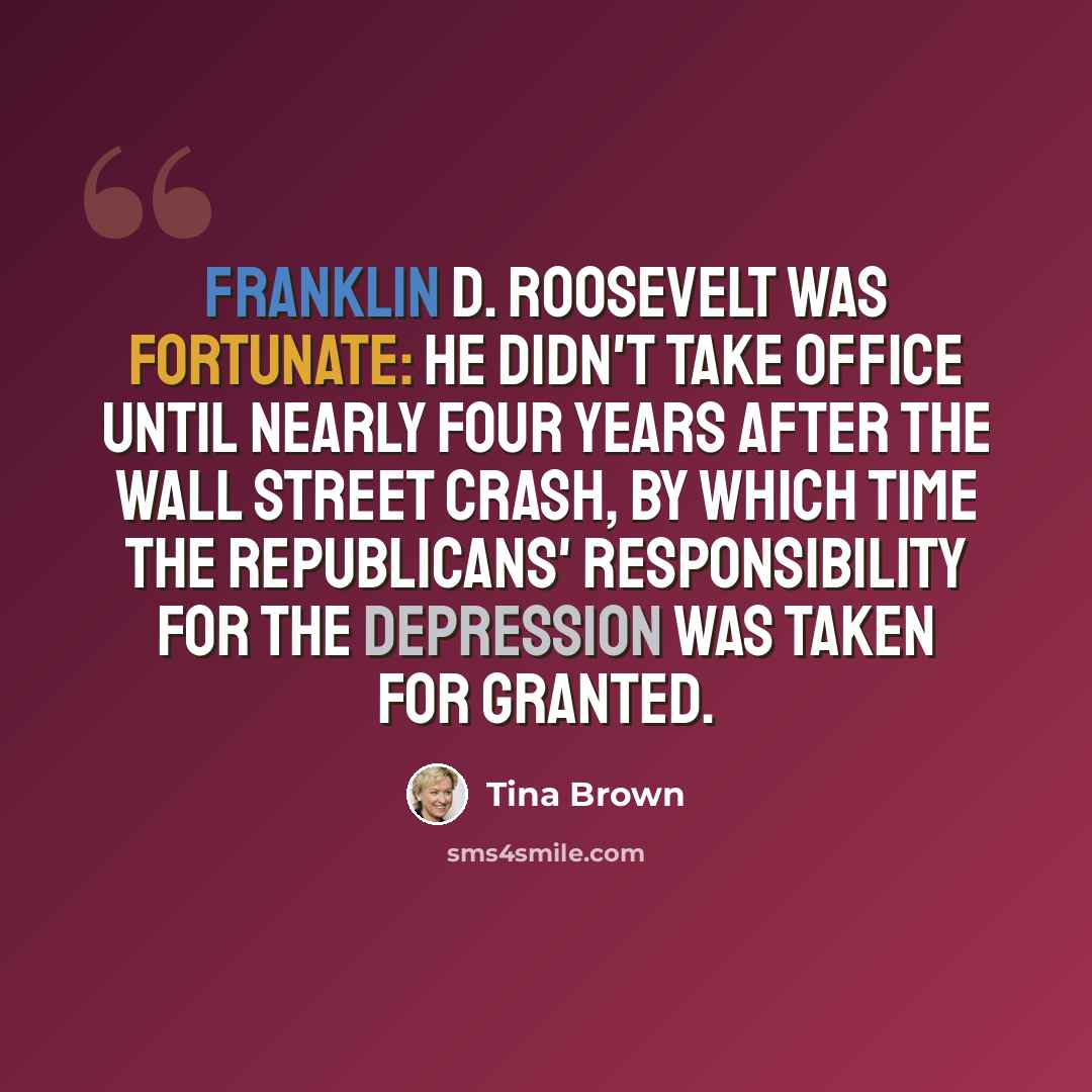“Franklin D. Roosevelt was fortunate: He didn't take office until nearly four years after the Wall Street crash, by which time the Republicans' responsibility for the Depression was taken for granted.” quote by Tina Brown
