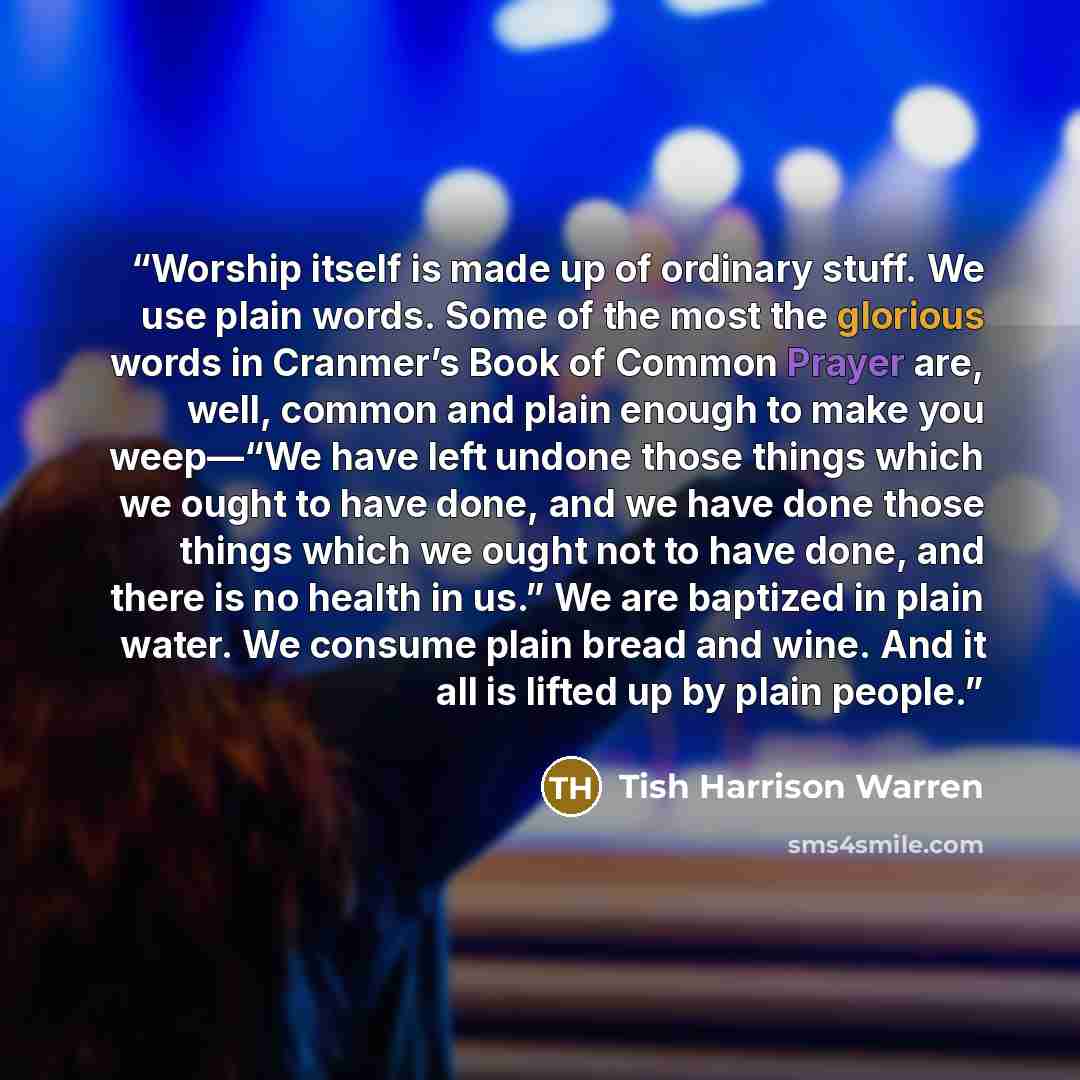 “Worship itself is made up of ordinary stuff. We use plain words. Some of the most the glorious words in Cranmer’s Book of Common Prayer are, well, common and plain enough to make you weep—“We have left undone those things which we ought to have done, and we have done those things which we ought…” quote by Tish Harrison Warren