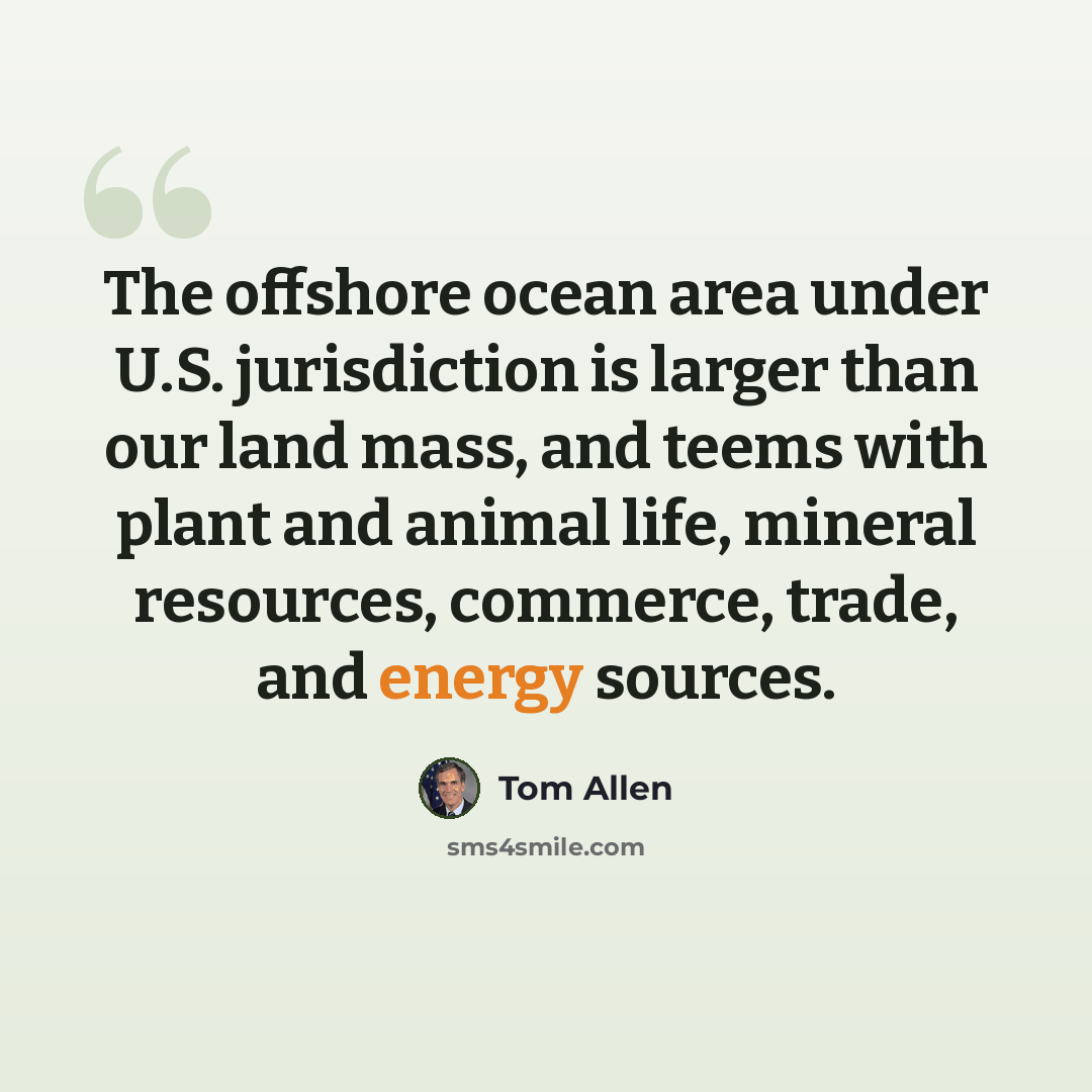 “The offshore ocean area under U.S. jurisdiction is larger than our land mass, and teems with plant and animal life, mineral resources, commerce, trade, and energy sources.” quote by Tom Allen