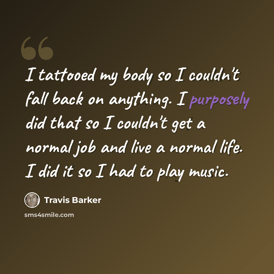 “I tattooed my body so I couldn't fall back on anything. I purposely did that so I couldn't get a normal job and live a normal life. I did it so I had to play music.” quote by Travis Barker