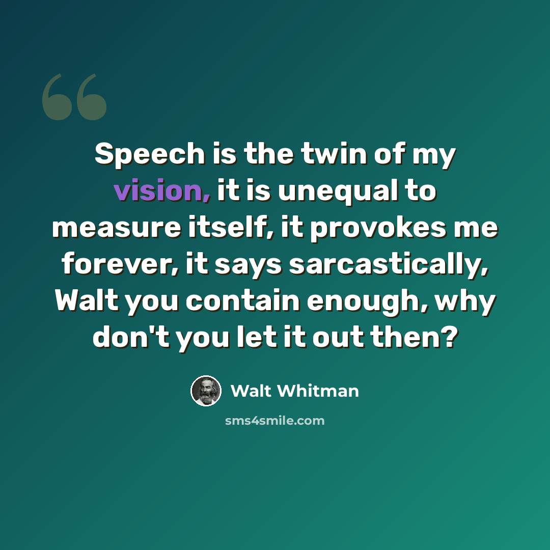 “Speech is the twin of my vision, it is unequal to measure itself, it provokes me forever, it says sarcastically, Walt you contain enough, why don't you let it out then?” quote by Walt Whitman
