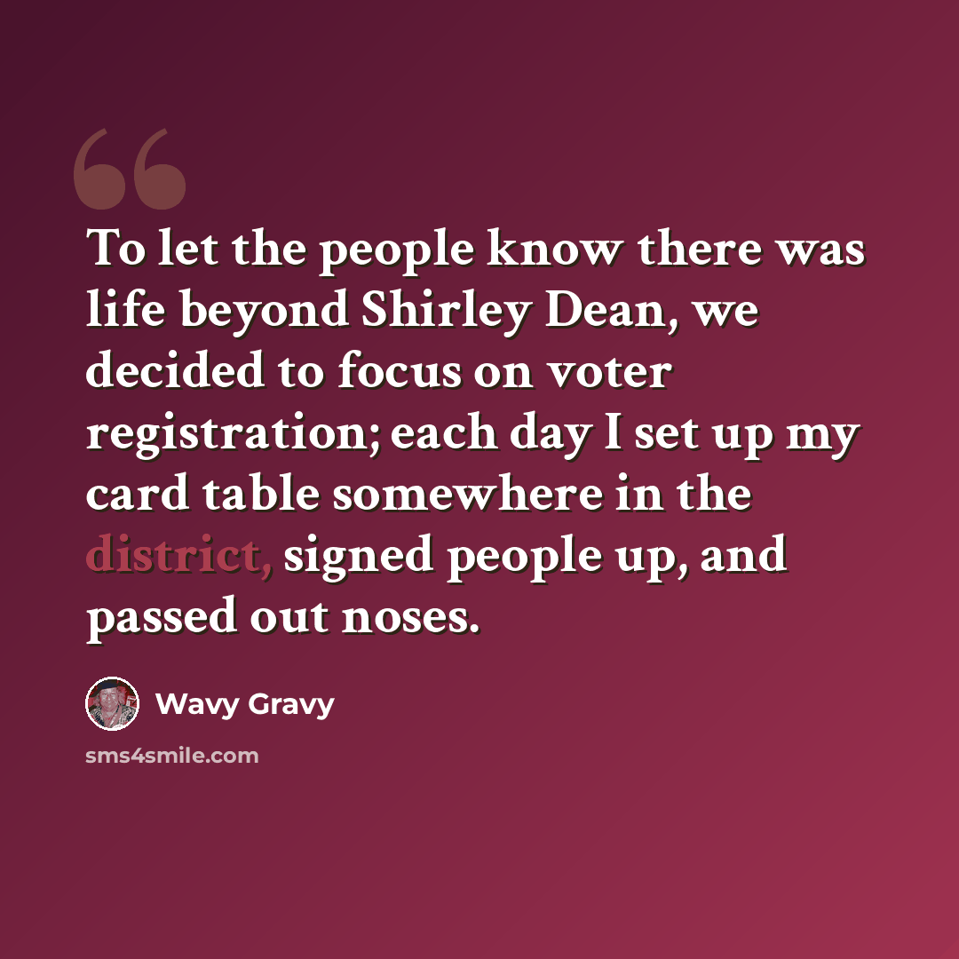 “To let the people know there was life beyond Shirley Dean, we decided to focus on voter registration; each day I set up my card table somewhere in the district, signed people up, and passed out noses.” quote by Wavy Gravy
