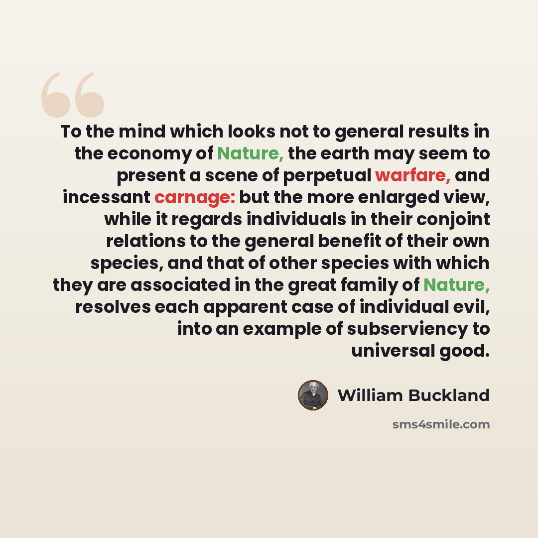 “To the mind which looks not to general results in the economy of Nature, the earth may seem to present a scene of perpetual warfare, and incessant carnage: but the more enlarged view, while it regards individuals in their conjoint relations to the general benefit of their own species, and that of…” quote by William Buckland